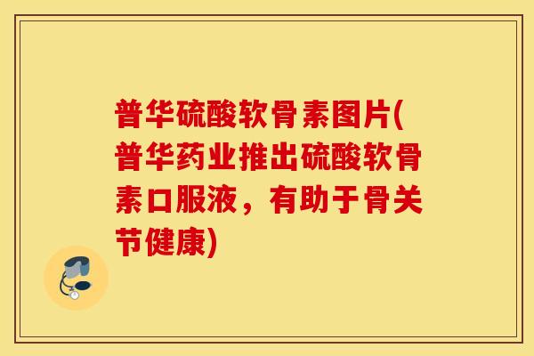 普华硫酸软骨素图片(普华药业推出硫酸软骨素口服液，有助于骨关节健康)