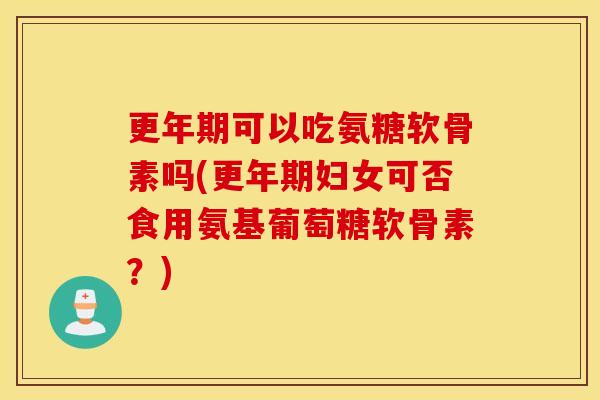 更年期可以吃氨糖软骨素吗(更年期妇女可否食用氨基葡萄糖软骨素？)