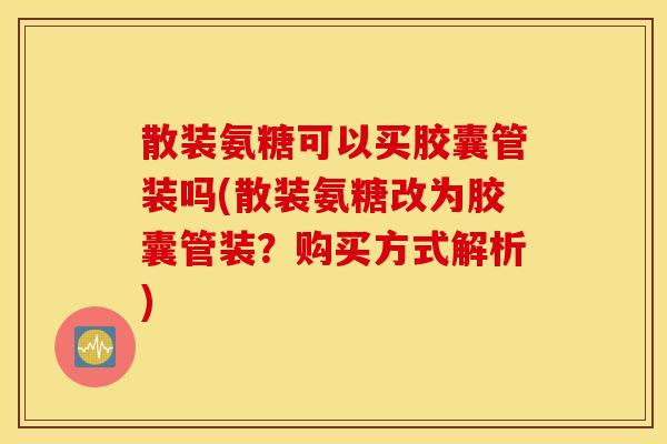散装氨糖可以买胶囊管装吗(散装氨糖改为胶囊管装？购买方式解析)