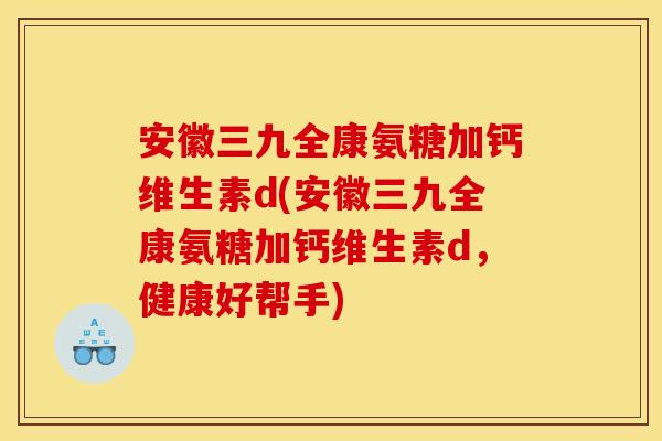 安徽三九全康氨糖加钙维生素d(安徽三九全康氨糖加钙维生素d，健康好帮手)