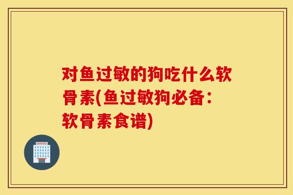 对鱼过敏的狗吃什么软骨素(鱼过敏狗必备：软骨素食谱)