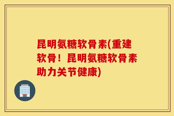 昆明氨糖软骨素(重建软骨！昆明氨糖软骨素助力关节健康)