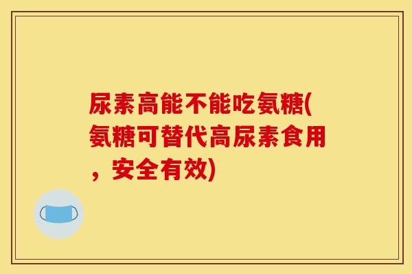 尿素高能不能吃氨糖(氨糖可替代高尿素食用，安全有效)