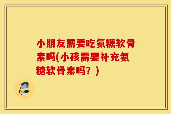 小朋友需要吃氨糖软骨素吗(小孩需要补充氨糖软骨素吗？)