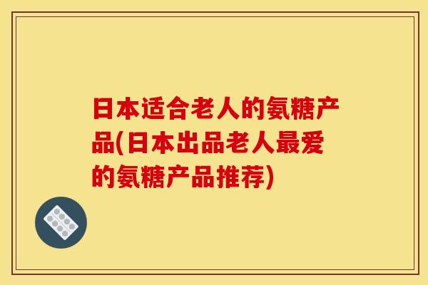 日本适合老人的氨糖产品(日本出品老人最爱的氨糖产品推荐)