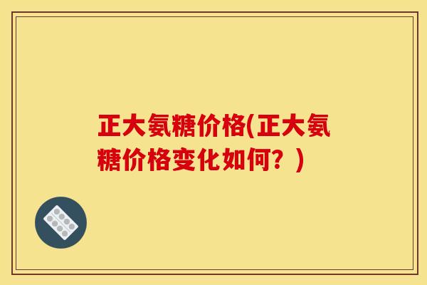 正大氨糖价格(正大氨糖价格变化如何？)
