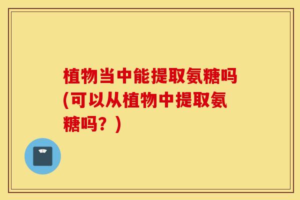 植物当中能提取氨糖吗(可以从植物中提取氨糖吗？)