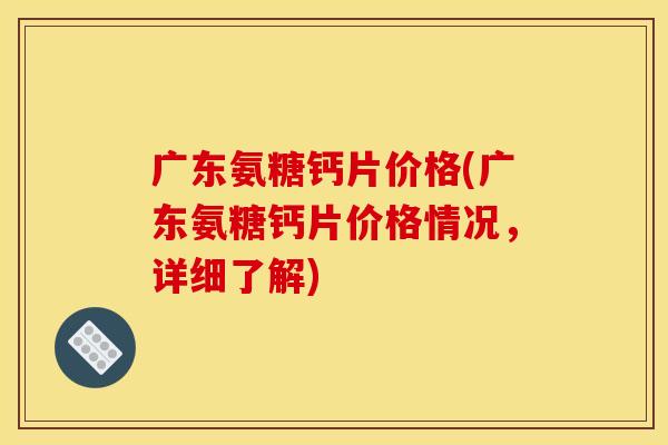 广东氨糖钙片价格(广东氨糖钙片价格情况，详细了解)