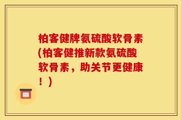 柏客健牌氨硫酸软骨素(柏客健推新款氨硫酸软骨素，助关节更健康！)