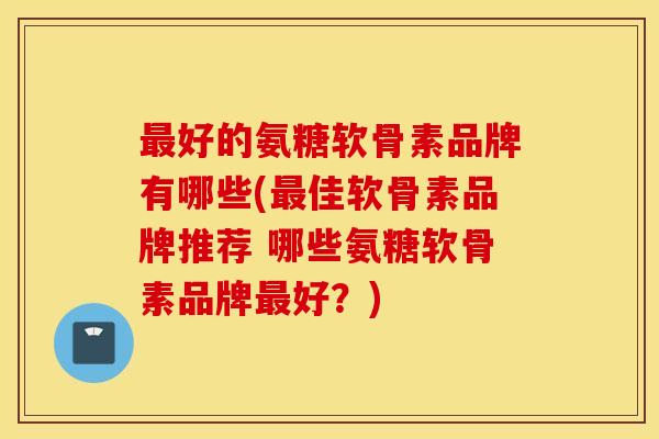 最好的氨糖软骨素品牌有哪些(最佳软骨素品牌推荐 哪些氨糖软骨素品牌最好？)