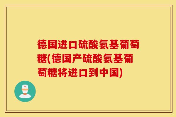 德国进口硫酸氨基葡萄糖(德国产硫酸氨基葡萄糖将进口到中国) 德国进口硫酸氨基葡萄糖(德国产硫酸氨基葡萄糖将进口到中国)