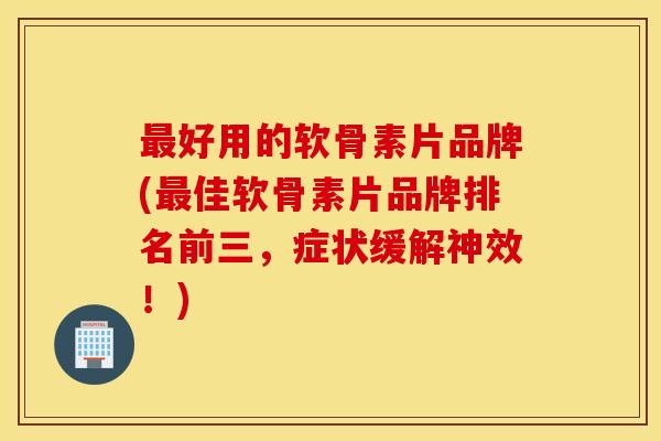 最好用的软骨素片品牌(最佳软骨素片品牌排名前三，症状缓解神效！)
