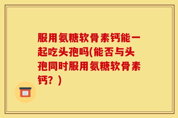 服用氨糖软骨素钙能一起吃头孢吗(能否与头孢同时服用氨糖软骨素钙？)