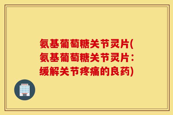 氨基葡萄糖关节灵片(氨基葡萄糖关节灵片：缓解关节疼痛的良药)