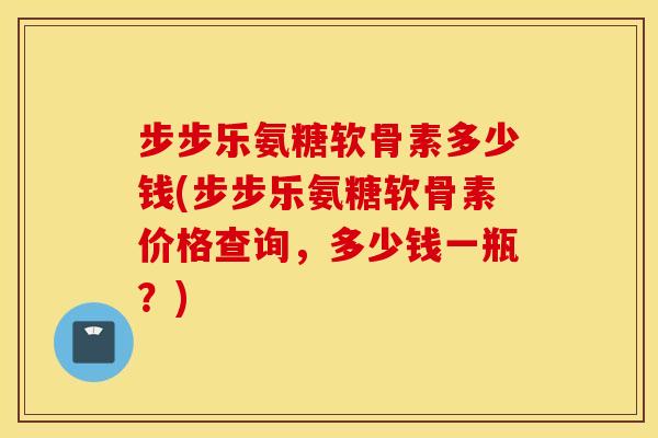 步步乐氨糖软骨素多少钱(步步乐氨糖软骨素价格查询，多少钱一瓶？)