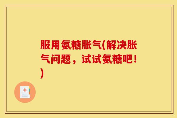 服用氨糖胀气(解决胀气问题,试试氨糖吧!) 服用氨糖胀气(解决胀气问题,试试氨糖吧!)