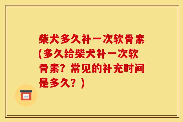 柴犬多久补一次软骨素(多久给柴犬补一次软骨素？常见的补充时间是多久？)
