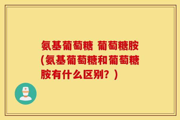 氨基葡萄糖 葡萄糖胺(氨基葡萄糖和葡萄糖胺有什么区别？)