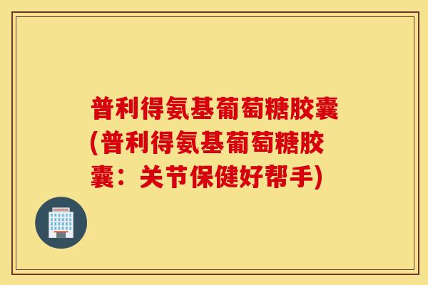 普利得氨基葡萄糖胶囊(普利得氨基葡萄糖胶囊：关节保健好帮手)