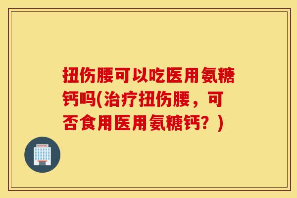 扭伤腰可以吃医用氨糖钙吗(治疗扭伤腰，可否食用医用氨糖钙？)