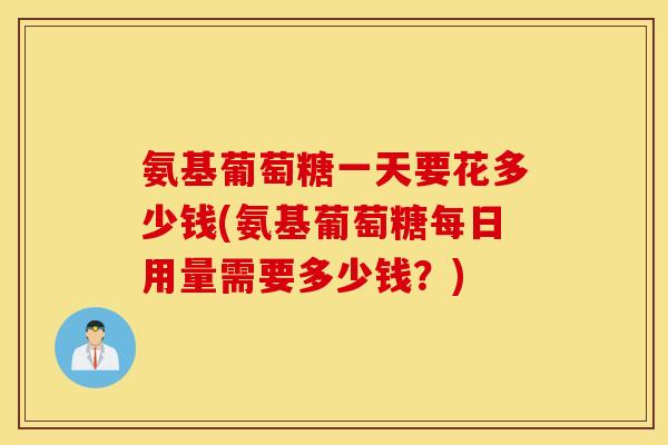 氨基葡萄糖一天要花多少钱(氨基葡萄糖每日用量需要多少钱？)