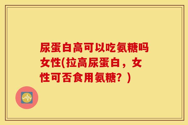 尿蛋白高可以吃氨糖吗女性(拉高尿蛋白，女性可否食用氨糖？)