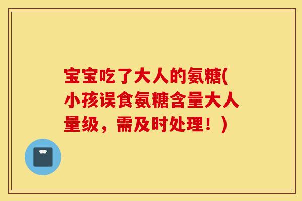 宝宝吃了大人的氨糖(小孩误食氨糖含量大人量级,需及时处理!) 宝宝吃了大人的氨糖(小孩误食氨糖含量大人量级,需及时处理!)