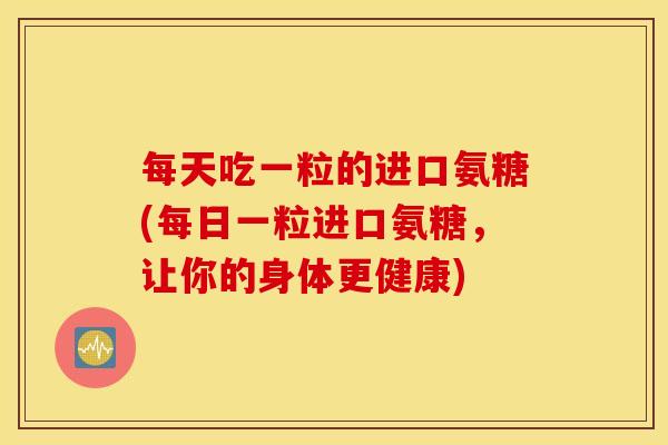 每天吃一粒的进口氨糖(每日一粒进口氨糖，让你的身体更健康)