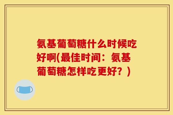 氨基葡萄糖什么时候吃好啊(最佳时间：氨基葡萄糖怎样吃更好？)