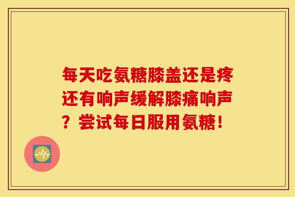 每天吃氨糖膝盖还是疼还有响声缓解膝痛响声？尝试每日服用氨糖！