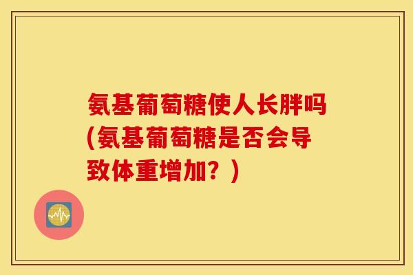 氨基葡萄糖使人长胖吗(氨基葡萄糖是否会导致体重增加？)