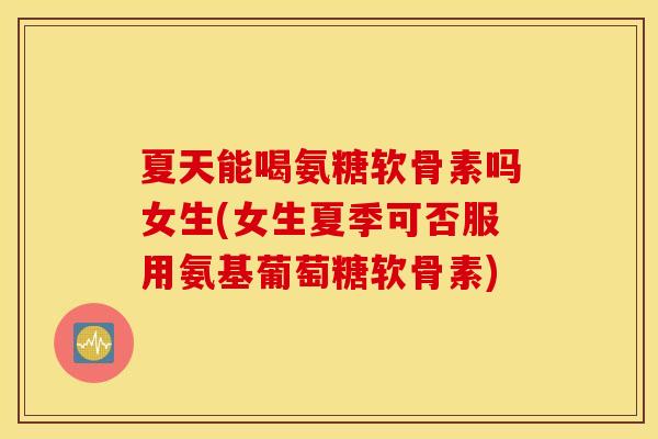 夏天能喝氨糖软骨素吗女生(女生夏季可否服用氨基葡萄糖软骨素)