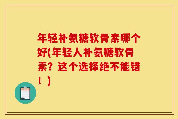 年轻补氨糖软骨素哪个好(年轻人补氨糖软骨素？这个选择绝不能错！)