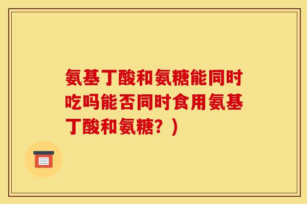 氨基丁酸和氨糖能同时吃吗能否同时食用氨基丁酸和氨糖？)