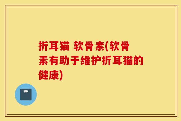 折耳猫 软骨素(软骨素有助于维护折耳猫的健康)