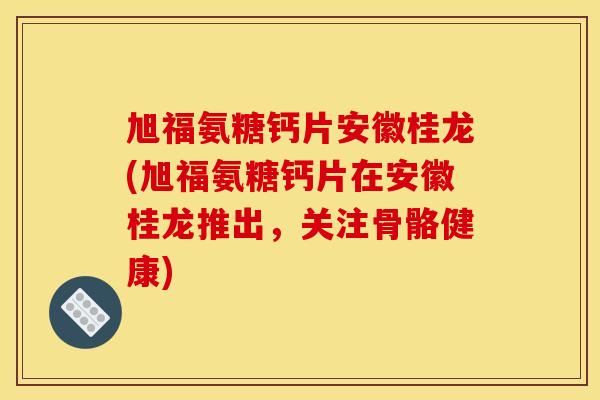 旭福氨糖钙片安徽桂龙(旭福氨糖钙片在安徽桂龙推出，关注骨骼健康)
