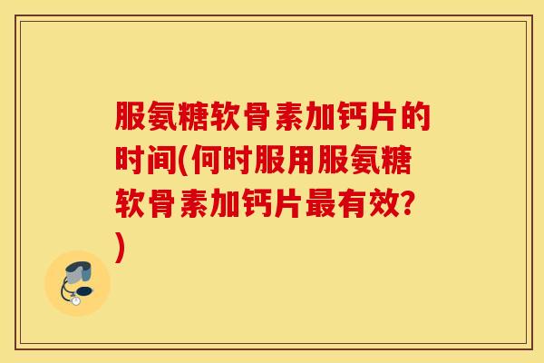 服氨糖软骨素加钙片的时间(何时服用服氨糖软骨素加钙片最有效？)