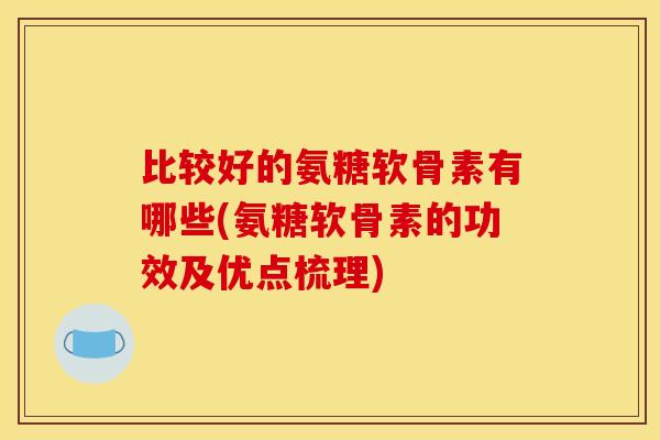 比较好的氨糖软骨素有哪些(氨糖软骨素的功效及优点梳理)