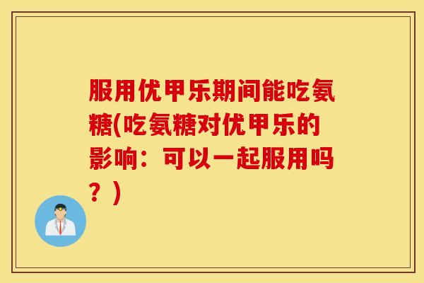 服用优甲乐期间能吃氨糖(吃氨糖对优甲乐的影响:可以一起服用吗?) 服用优甲乐期间能吃氨糖(吃氨糖对优甲乐的影响:可以一起服用吗?)