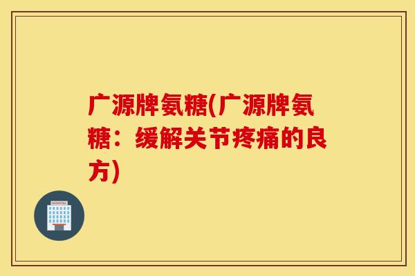 广源牌氨糖(广源牌氨糖:缓解关节疼痛的良方) 广源牌氨糖(广源牌氨糖:缓解关节疼痛的良方)