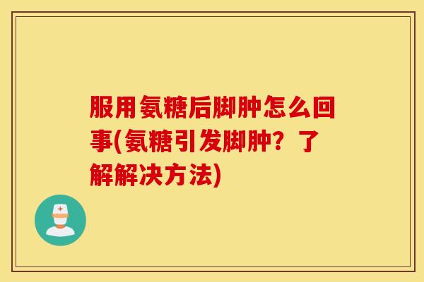 服用氨糖后脚肿怎么回事(氨糖引发脚肿？了解解决方法)