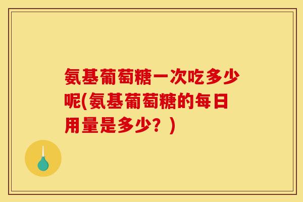 氨基葡萄糖一次吃多少呢(氨基葡萄糖的每日用量是多少？)