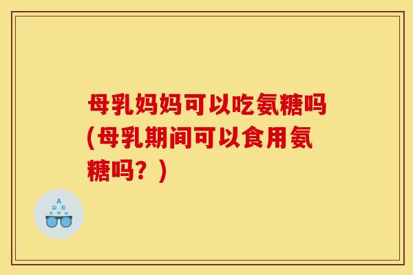 母乳妈妈可以吃氨糖吗(母乳期间可以食用氨糖吗？)
