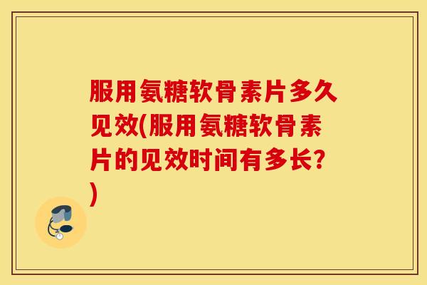 服用氨糖软骨素片多久见效(服用氨糖软骨素片的见效时间有多长？)