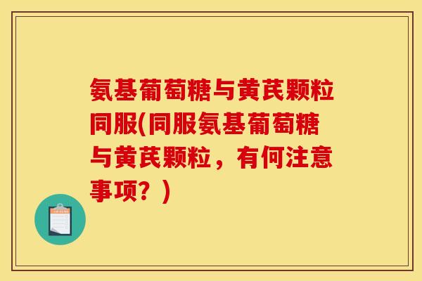 氨基葡萄糖与黄芪颗粒同服(同服氨基葡萄糖与黄芪颗粒，有何注意事项？)