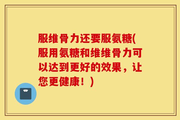 服维骨力还要服氨糖(服用氨糖和维维骨力可以达到更好的效果，让您更健康！)