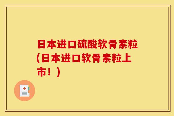 日本进口硫酸软骨素粒(日本进口软骨素粒上市！)