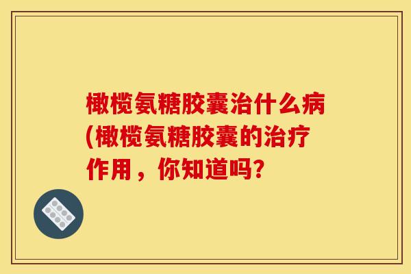橄榄氨糖胶囊治什么病(橄榄氨糖胶囊的治疗作用，你知道吗？