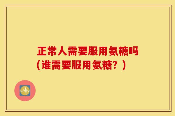 正常人需要服用氨糖吗(谁需要服用氨糖？)