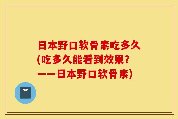 日本野口软骨素吃多久(吃多久能看到效果？——日本野口软骨素)